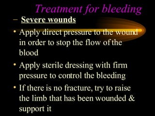 Treatment for bleeding Severe wounds Apply direct pressure to the wound in order to stop the flow of the blood Apply sterile dressing with firm pressure to control the bleeding If there is no fracture, try to raise the limb that has been wounded & support it 