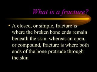 What is a fracture? A closed, or simple, fracture is where the broken bone ends remain beneath the skin, whereas an open, or compound, fracture is where both ends of the bone protrude through the skin 
