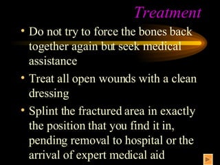 Treatment Do not try to force the bones back together again but seek medical assistance Treat all open wounds with a clean dressing Splint the fractured area in exactly the position that you find it in, pending removal to hospital or the arrival of expert medical aid 