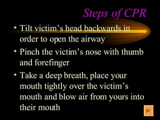 Steps of CPR Tilt victim’s head backwards in order to open the airway Pinch the victim’s nose with thumb and forefinger Take a deep breath, place your mouth tightly over the victim’s mouth and blow air from yours into their mouth 