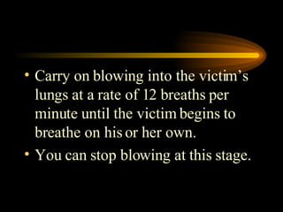 Carry on blowing into the victim’s lungs at a rate of 12 breaths per minute until the victim begins to breathe on his or her own. You can stop blowing at this stage. 