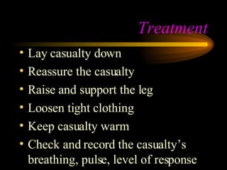 Treatment Lay casualty down Reassure the casualty Raise and support the leg Loosen tight clothing Keep casualty warm Check and record the casualty’s breathing, pulse, level of response 