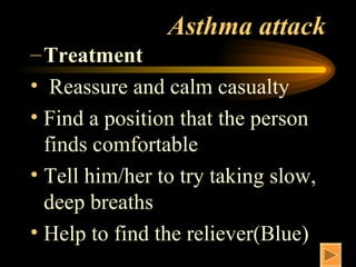 Asthma attack Treatment Reassure and calm casualty Find a position that the person finds comfortable Tell him/her to try taking slow, deep breaths Help to find the reliever(Blue) 