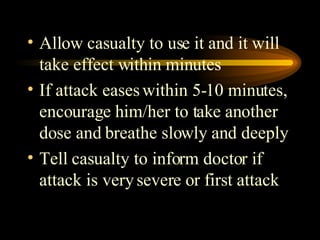 Allow casualty to use it and it will take effect within minutes If attack eases within 5-10 minutes, encourage him/her to take another dose and breathe slowly and deeply Tell casualty to inform doctor if attack is very severe or first attack 