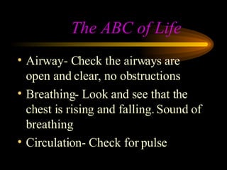 The ABC of Life Airway- Check the airways are open and clear, no obstructions Breathing- Look and see that the chest is rising and falling. Sound of  breathing Circulation- Check for pulse 