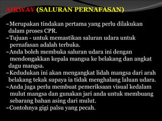 AIRWAY (SALURAN PERNAFASAN)

~Merupakan tindakan pertama yang perlu dilakukan
 dalam proses CPR.
~Tujuan - untuk memastikan saluran udara untuk
 pernafasan adalah terbuka.
~Anda boleh membuka saluran udara ini dengan
 mendongakkan kepala mangsa ke belakang dan angkat
 dagu mangsa.
~Kedudukan ini akan mengangkat lidah mangsa dari arah
 belakang tekak supaya ia tidak menghalang laluan udara.
~Anda juga perlu membuat pemeriksaan visual kedalam
 mulut mangsa dan gunakan jari anda untuk membuang
 sebarang bahan asing dari mulut.
~Contohnya gigi palsu yang pecah.
 
