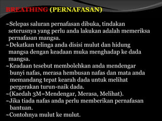 BREATHING (PERNAFASAN)

~Selepas saluran pernafasan dibuka, tindakan
 seterusnya yang perlu anda lakukan adalah memeriksa
 pernafasan mangsa.
~Dekatkan telinga anda disisi mulut dan hidung
 mangsa dengan keadaan muka menghadap ke dada
 mangsa.
~Keadaan tesebut membolehkan anda mendengar
  bunyi nafas, merasa hembusan nafas dan mata anda
  memandang tepat kearah dada untuk melihat
  pergerakan turun-naik dada.
~(Kaedah 3M=Mendengar, Merasa, Melihat).
~Jika tiada nafas anda perlu memberikan pernafasan
  bantuan.
~Contohnya mulut ke mulut.
 