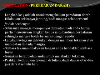 CIRCULATION (PEREDARAN DARAH)

~Langkah ke 3 adalah untuk mengekalkan peredaran darah.
~Dilakukan sekiranya jantung/nadi mangsa telah terhenti
 /tidak berdenyut.
~Sekiranya mangsa mempunyai denyutan nadi anda hanya
 perlu meneruskan langkah kedua iaitu bantuan pernafasan
 sehingga mangsa boleh bernafas dengan sendiri.
~Langkah ketiga ini dilakukan dengan memberi tekanan atau
 mampatan di dada mangsa.
~Semasa tekanan dilakukan tangan anda hendaklah sentiasa
 lurus.
~Gunakan berat badan anda untuk melakukan tekanan.
~Pastikan kedudukan tekanan di tulang dada dan sekitar dua
 jari dari atas hulu hati
 