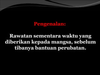 Pengenalan:

  Rawatan sementara waktu yang
diberikan kepada mangsa, sebelum
   tibanya bantuan perubatan.
 