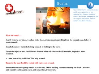 First Aid contd….. Gently remove any rings, watches, belts, shoes, or smouldering clothing from the injured area, before it starts to swell.  Carefully remove burned clothing unless it is sticking to the burn.  Cover the injury with a sterile burns sheet or other suitable non-fluffy material, to protect from infection.   A clean plastic bag or kitchen film may be used.   Burns to the face should be cooled with water, not covered.  Ensure that the emergency service is on its way.  While waiting, treat the casualty for shock.  Monitor and record breathing and pulse, and resuscitate, if necessary.  