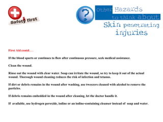 First Aid contd…. If the blood spurts or continues to flow after continuous pressure, seek medical assistance. Clean the wound.  Rinse out the wound with clear water. Soap can irritate the wound, so try to keep it out of the actual wound. Thorough wound cleaning reduces the risk of infection and tetanus.  If dirt or debris remains in the wound after washing, use tweezers cleaned with alcohol to remove the particles.  If debris remains embedded in the wound after cleaning, let the doctor handle it.  If  available, use hydrogen peroxide, iodine or an iodine-containing cleanser instead of  soap and water. 