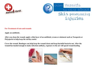 For Treatment of cuts and wounds  Apply an antibiotic.  After you clean the wound, apply a thin layer of an antibiotic cream or ointment such as Neosporin or Polysporin to help keep the surface moist.  Cover the wound. Bandages can help keep the wound clean and keep harmful bacteria out. After the wound has healed enough to make infection unlikely, exposure to the air will speed wound healing. 
