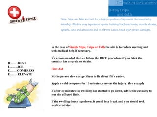 In the case of  Simple Slips, Trips or Falls  the aim is to reduce swelling and seek medical help if necessary.  It's recommended that we follow the RICE procedure if you think the casualty has a sprain or strain. First Aid Sit the person down or get them to lie down if it's easier.  Apply a cold compress for 10 minutes, reassess the injury, then reapply. If after 30 minutes the swelling has started to go down, advise the casualty to rest the affected limb. If the swelling doesn't go down, it could be a break and you should seek medical advice. R……..REST I……...ICE C…….COMPRESS E……..ELEVATE 