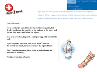 First Aid contd…. Form a splint (to immobilise the leg further) by gently, but firmly, bandaging the good leg to the bad one at the knees and ankles, then above and below the injury. If an arm is broken, improvise a sling to support it close to the body.  If you suspect a fractured foot and it doesn't distress the person too much, raise and support the injured limb.  Don't give the person anything to eat or drink in case an operation is necessary.  Watch out for signs of shock.  