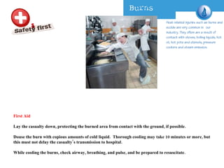 First Aid Lay the casualty down, protecting the burned area from contact with the ground, if possible.  Douse the burn with copious amounts of cold liquid.  Thorough cooling may take 10 minutes or more, but this must not delay the casualty’s transmission to hospital.  While cooling the burns, check airway, breathing, and pulse, and be prepared to resuscitate.  