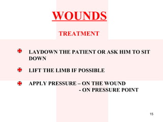 WOUNDS
         TREATMENT

LAYDOWN THE PATIENT OR ASK HIM TO SIT
DOWN

LIFT THE LIMB IF POSSIBLE

APPLY PRESSURE – ON THE WOUND
               - ON PRESSURE POINT



                                     15
 