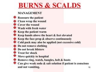 BURNS & SCALDS
MANAGEMENT
Reassure the patient
Clean wrap the wound
Cover the wound
Wash with fresh water
Keep the patient warm
Keep hands above the heart & feet elevated
Keep the face prop & observe continuously
Cold pack may also be applied (not excessive cold)
Do not remove clothing
Do not break blisters
Treat for shock
Move quickly to hospital
Remove ring, watch, bangles, belt & boots
Can give weak soda & salt solution if patient is conscious
and not vomiting.                                        18
 