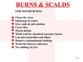 BURNS & SCALDS
FOR MINOR BURNS

Clean the Area
Submerge in water
Give soda & salt solution
Cover Dry
Warm drinks
Wash well for chemical corrosive burns
Can also neutralize and dilute
Remove contaminated clothing
Wash the face/eye sideways
No rubbing of eyes


                                         19
 