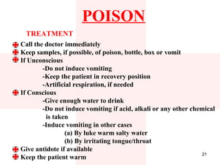 POISON
 TREATMENT
Call the doctor immediately
Keep samples, if possible, of poison, bottle, box or vomit
If Unconscious
        -Do not induce vomiting
        -Keep the patient in recovery position
        -Artificial respiration, if needed
If Conscious
        -Give enough water to drink
        -Do not induce vomiting if acid, alkali or any other chemical
         is taken
        -Induce vomiting in other cases
                (a) By luke warm salty water
                (b) By irritating tongue/throat
Give antidote if available
                                                                 21
Keep the patient warm
 