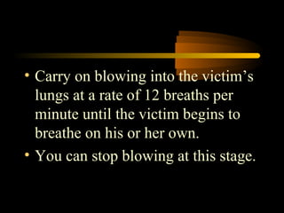 • Carry on blowing into the victim’s
  lungs at a rate of 12 breaths per
  minute until the victim begins to
  breathe on his or her own.
• You can stop blowing at this stage.
 