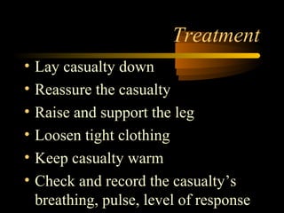 Treatment
•   Lay casualty down
•   Reassure the casualty
•   Raise and support the leg
•   Loosen tight clothing
•   Keep casualty warm
•   Check and record the casualty’s
    breathing, pulse, level of response
 