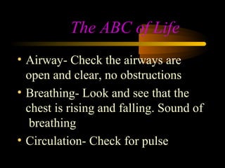The ABC of Life
• Airway- Check the airways are
  open and clear, no obstructions
• Breathing- Look and see that the
  chest is rising and falling. Sound of
   breathing
• Circulation- Check for pulse
 