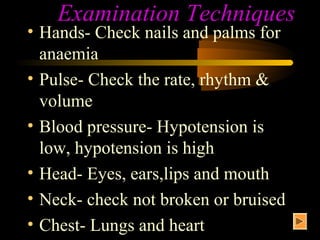 Examination Techniques
• Hands- Check nails and palms for
  anaemia
• Pulse- Check the rate, rhythm &
  volume
• Blood pressure- Hypotension is
  low, hypotension is high
• Head- Eyes, ears,lips and mouth
• Neck- check not broken or bruised
• Chest- Lungs and heart
 