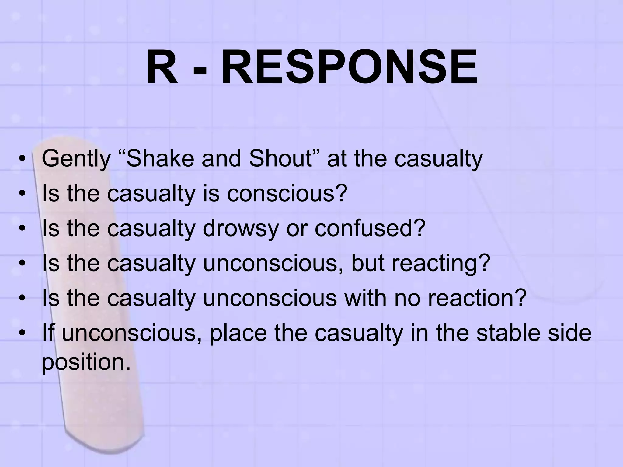 R - RESPONSE
• Gently “Shake and Shout” at the casualty
• Is the casualty is conscious?
• Is the casualty drowsy or confused?
• Is the casualty unconscious, but reacting?
• Is the casualty unconscious with no reaction?
• If unconscious, place the casualty in the stable side
position.
 