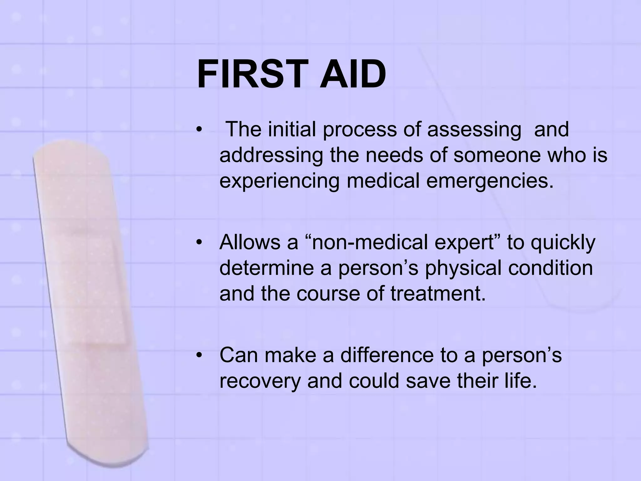FIRST AID
• The initial process of assessing and
addressing the needs of someone who is
experiencing medical emergencies.
• Allows a “non-medical expert” to quickly
determine a person’s physical condition
and the course of treatment.
• Can make a difference to a person’s
recovery and could save their life.
 