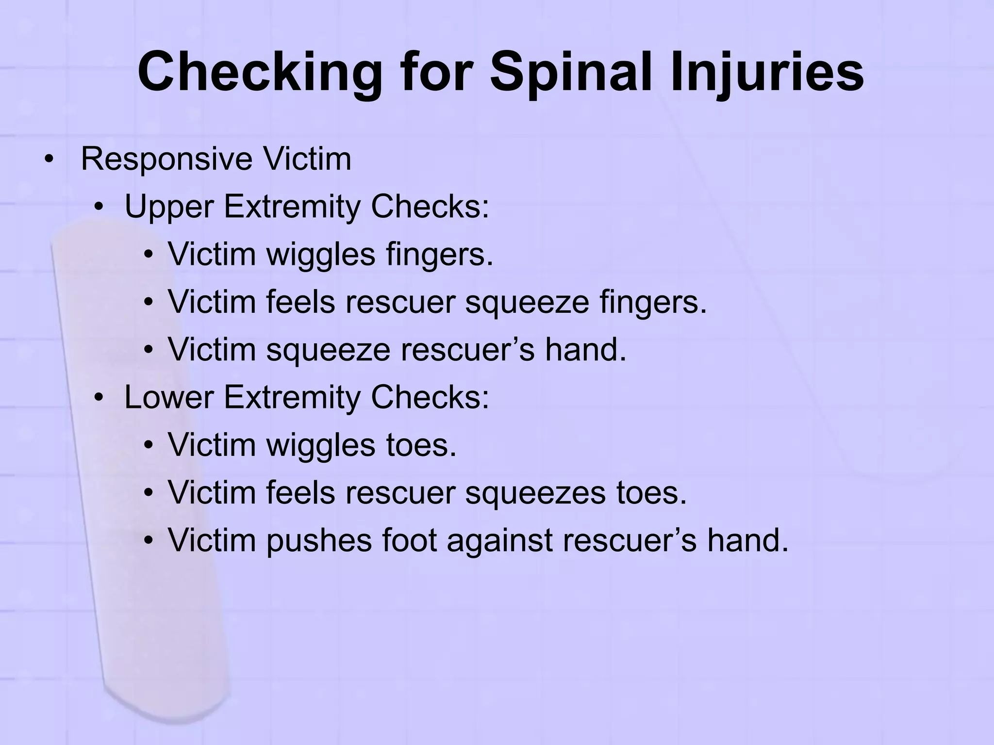 Checking for Spinal Injuries
• Responsive Victim
• Upper Extremity Checks:
• Victim wiggles fingers.
• Victim feels rescuer squeeze fingers.
• Victim squeeze rescuer’s hand.
• Lower Extremity Checks:
• Victim wiggles toes.
• Victim feels rescuer squeezes toes.
• Victim pushes foot against rescuer’s hand.
 