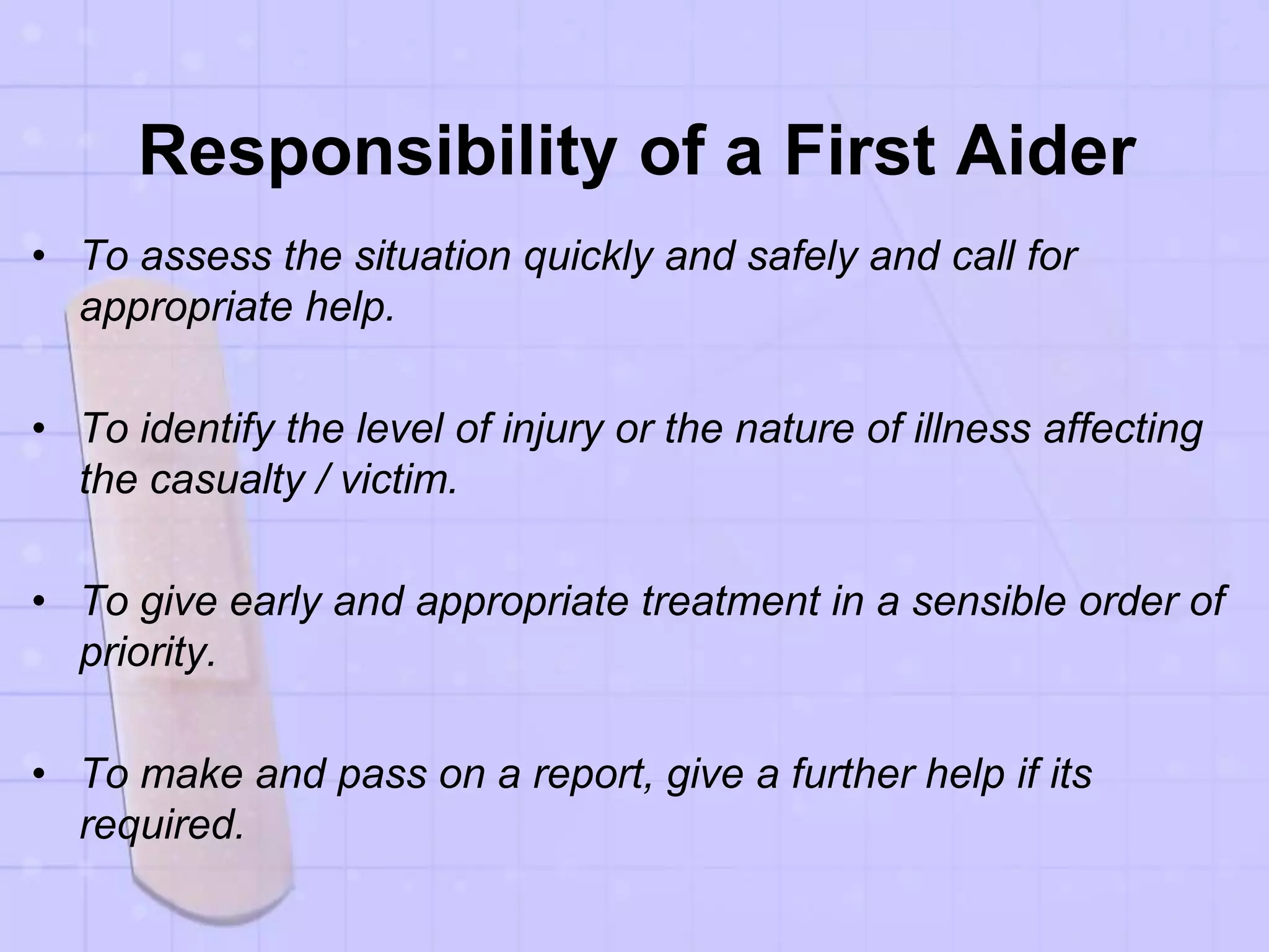 Responsibility of a First Aider
• To assess the situation quickly and safely and call for
appropriate help.
• To identify the level of injury or the nature of illness affecting
the casualty / victim.
• To give early and appropriate treatment in a sensible order of
priority.
• To make and pass on a report, give a further help if its
required.
 