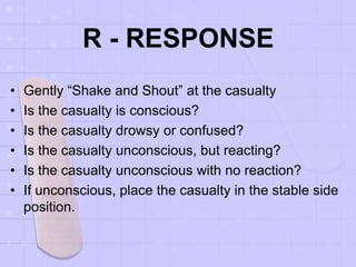 R - RESPONSE
• Gently “Shake and Shout” at the casualty
• Is the casualty is conscious?
• Is the casualty drowsy or confused?
• Is the casualty unconscious, but reacting?
• Is the casualty unconscious with no reaction?
• If unconscious, place the casualty in the stable side
position.
 