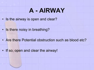 A - AIRWAY
• Is the airway is open and clear?
• Is there noisy in breathing?
• Are there Potential obstruction such as blood etc?
• If so, open and clear the airway!
 