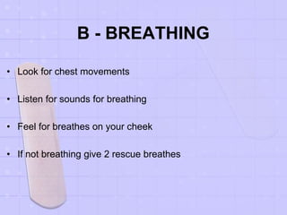 B - BREATHING
• Look for chest movements
• Listen for sounds for breathing
• Feel for breathes on your cheek
• If not breathing give 2 rescue breathes
 