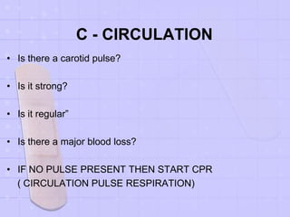 C - CIRCULATION
• Is there a carotid pulse?
• Is it strong?
• Is it regular”
• Is there a major blood loss?
• IF NO PULSE PRESENT THEN START CPR
( CIRCULATION PULSE RESPIRATION)
 