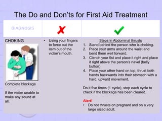 The Do and Don’ts for First Aid Treatment
DIAGNOSIS
CHOKING
Complete blockage
If the victim unable to
make any sound at
all.
• Using your fingers
to force out the
item out of the
victim’s mouth.
Steps in Abdominal thrusts
1. Stand behind the person who is choking.
2. Place your arms around the waist and
bend them well forward.
3. Clench your fist and place it right and place
it right above the person’s navel (belly
button)
4. Place your other hand on top, thrust both
hands backwards into their stomach with a
hard, upward movement.
Do it five times (1 cycle), stop each cycle to
check if the blockage has been cleared.
Alert!
• Do not thrusts on pregnant and on a very
large sized adult.
 