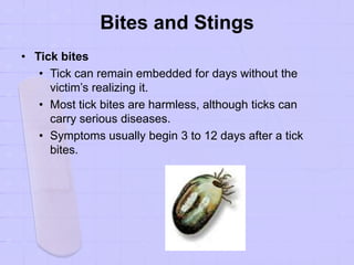 Bites and Stings
• Tick bites
• Tick can remain embedded for days without the
victim’s realizing it.
• Most tick bites are harmless, although ticks can
carry serious diseases.
• Symptoms usually begin 3 to 12 days after a tick
bites.
 
