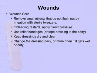 Wounds
• Wounds Care
• Remove small objects that do not flush out by
irrigation with sterile tweezers.
• If bleeding restarts, apply direct pressure.
• Use roller bandages (or tape dressing to the body)
• Keep dressings dry and clean
• Change the dressing daily, or more often if it gets wet
or dirty.
 