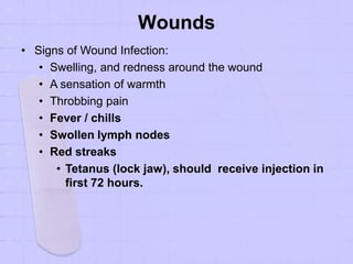 Wounds
• Signs of Wound Infection:
• Swelling, and redness around the wound
• A sensation of warmth
• Throbbing pain
• Fever / chills
• Swollen lymph nodes
• Red streaks
• Tetanus (lock jaw), should receive injection in
first 72 hours.
 