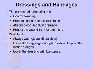Dressings and Bandages
• The purpose of a dressing is to:
• Control bleeding
• Prevent infection and contamination
• Absorb blood and fluid drainage
• Protect the wound from further injury
• What to Do:
• Always wear gloves (if possible)
• Use a dressing large enough to extend beyond the
wound’s edges.
• Cover the dressing with bandages.
 