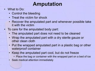 Amputation
• What to Do:
• Control the bleeding
• Treat the victim for shock
• Recover the amputated part and whenever possible take
it with the victim
• To care for the amputated body part:
• The amputated part does not need to be cleaned
• Wrap the amputated part with a dry sterile gauze or
other clean cloth
• Put the wrapped amputated part in a plastic bag or other
waterproof container
• Keep the amputated part cool, but do not freeze
• Place the bag or container with the wrapped part on a bed of ice
• Seek medical attention immediately
 
