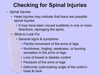 Checking for Spinal Injuries
• Spinal Injuries
• Head injuries may indicate that there are possible
spinal injuries
• It may have been moved suddenly in one or more
directions, damaging the spine.
• What to Look For
• General signs & symptoms
• Painful movement of the arms or legs
• Numbness, tingling, weakness, or burning
sensation in the arms or legs
• Loss of bowel or bladder control
• Paralysis of the arms or legs
• Deformity (odd-looking angle of the victim’s
head & neck
 