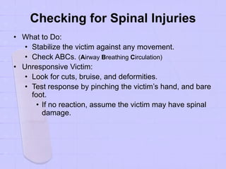 Checking for Spinal Injuries
• What to Do:
• Stabilize the victim against any movement.
• Check ABCs. (Airway Breathing Circulation)
• Unresponsive Victim:
• Look for cuts, bruise, and deformities.
• Test response by pinching the victim’s hand, and bare
foot.
• If no reaction, assume the victim may have spinal
damage.
 
