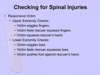 Checking for Spinal Injuries
• Responsive Victim
• Upper Extremity Checks:
• Victim wiggles fingers.
• Victim feels rescuer squeeze fingers.
• Victim squeeze rescuer’s hand.
• Lower Extremity Checks:
• Victim wiggles toes.
• Victim feels rescuer squeezes toes.
• Victim pushes foot against rescuer’s hand.
 
