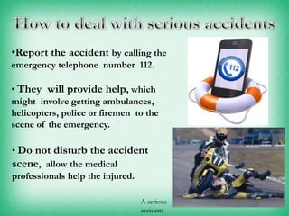 •Report the accident by calling the
emergency telephone number 112.

• They will provide help, which
might involve getting ambulances,
helicopters, police or firemen to the
scene of the emergency.
• Do not disturb the accident
scene, allow the medical
professionals help the injured.
A serious
accident

 