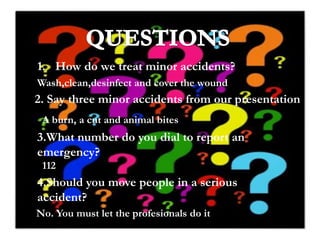 1. How do we treat minor accidents?
Wash,clean,desinfect and cover the wound

2. Say three minor accidents from our presentation
A burn, a cut and animal bites

3.What number do you dial to report an
emergency?
112

4.Should you move people in a serious
accident?
No. You must let the profesionals do it

 
