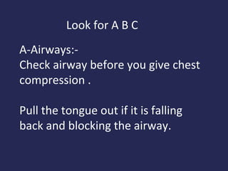 Look for A B C
A-Airways:Check airway before you give chest
compression .
Pull the tongue out if it is falling
back and blocking the airway.

 