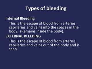 Types of bleeding
Internal Bleeding
This is the escape of blood from arteries,
capillaries and veins into the spaces in the
body. (Remains inside the body).
EXTERNAL BLEEDING
This is the escape of blood from arteries,
capillaries and veins out of the body and is
seen.

 