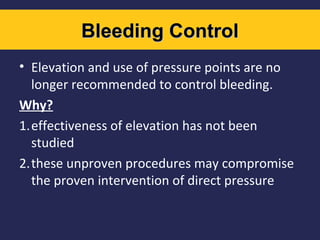 Bleeding Control
• Elevation and use of pressure points are no
longer recommended to control bleeding.
Why?
1.effectiveness of elevation has not been
studied
2.these unproven procedures may compromise
the proven intervention of direct pressure

 