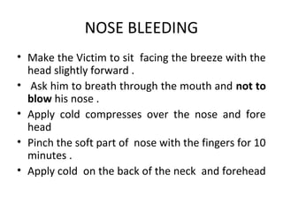 NOSE BLEEDING
• Make the Victim to sit facing the breeze with the
head slightly forward .
• Ask him to breath through the mouth and not to
blow his nose .
• Apply cold compresses over the nose and fore
head
• Pinch the soft part of nose with the fingers for 10
minutes .
• Apply cold on the back of the neck and forehead

 